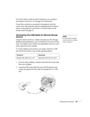 Page 19Setting Up the Projector19
If you don’t need to make any other connections, you can plug in 
your projector and turn it on. See page 30 for instructions.
If more than one device is connected to the projector, select the 
correct source after projection starts by pressing the 
Source Search 
button on the projector or the 
Comp1 or Comp2 button on the 
remote control. See page 32.
Connecting the USB Cable for Remote Mouse 
Control
Using the remote control as a wireless mouse lets you click through...