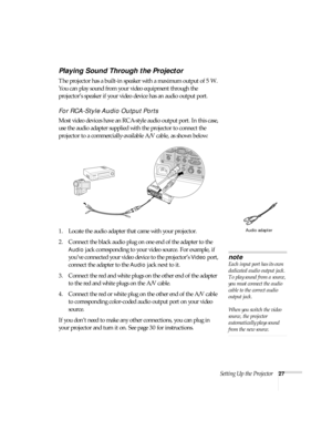 Page 27Setting Up the Projector27
Playing Sound Through the Projector
The projector has a built-in speaker with a maximum output of 5 W. 
You can play sound from your video equipment through the 
projector’s speaker if your video device has an audio output port.
For RCA-Style Audio Output Ports
Most video devices have an RCA-style audio output port. In this case, 
use the audio adapter supplied with the projector to connect the 
projector to a commercially-available A/V cable, as shown below:
1. Locate the...