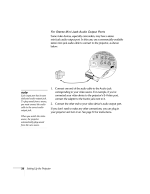 Page 2828Setting Up the Projector
For Stereo Mini-Jack Audio Output Ports
Some video devices, especially camcorders, may have a stereo 
mini-jack audio output port. In this case, use a commercially-available 
stereo mini jack audio cable to connect to the projector, as shown 
below:
1. Connect one end of the audio cable to the 
Audio jack 
corresponding to your video source. For example, if you’ve 
connected your video device to the projector’s 
S-Video port, 
connect the adapter to the 
Audio jack next to it....