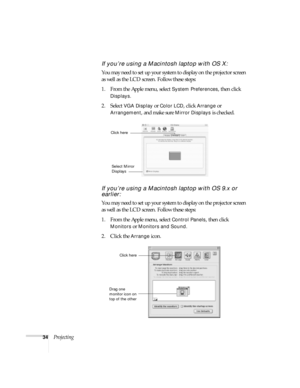 Page 3434Projecting
If you’re using a Macintosh laptop with OS X:
You may need to set up your system to display on the projector screen 
as well as the LCD screen. Follow these steps:
1. From the Apple menu, select 
System Preferences, then click 
Displays.
2. Select VGA Display or Color LCD, click Arrange or 
Arrangement, and make sure Mirror Displays is checked.
If you’re using a Macintosh laptop with OS 9.x or 
earlier:
You may need to set up your system to display on the projector screen 
as well as the LCD...