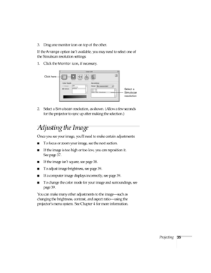 Page 35Projecting35
3. Drag one monitor icon on top of the other. 
If the 
Arrange option isn’t available, you may need to select one of 
the Simulscan resolution settings:
1. Click the 
Monitor icon, if necessary. 
2. Select a 
Simulscan resolution, as shown. (Allow a few seconds 
for the projector to sync up after making the selection.)
Adjusting the Image
Once you see your image, you’ll need to make certain adjustments:
■To focus or zoom your image, see the next section. 
■If the image is too high or too...