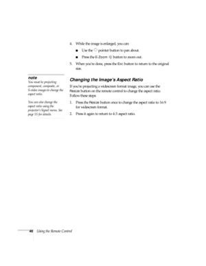 Page 4646Using the Remote Control4. While the image is enlarged, you can:
■Use the   pointer button to pan about.
■Press the E-Zoombutton to zoom out. 
5. When you’re done, press the 
ESC button to return to the original 
size.
Changing the Image’s Aspect Ratio
If you’re projecting a widescreen format image, you can use the 
Resize button on the remote control to change the aspect ratio. 
Follow these steps:
1. Press the 
Resize button once to change the aspect ratio to 16:9 
for widescreen format.
2. Press it...