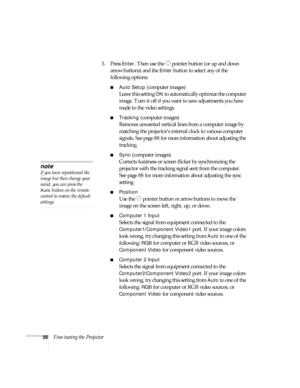 Page 5656Fine-tuning the Projector3. Press 
Enter. Then use the  pointer button (or up and down 
arrow buttons) and the 
Enter button to select any of the 
following options:
■Auto Setup (computer images)
Leave this setting 
ON to automatically optimize the computer 
image. Turn it off if you want to save adjustments you have 
made to the video settings.
■Tracking (computer images)
Removes unwanted vertical lines from a computer image by 
matching the projector’s internal clock to various computer 
signals. See...