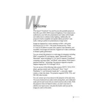 Page 77
-
Welcome
The Epson® PowerLite® 61p and 81p are ultra-portable projectors 
that offer up to 2000 ANSI lumens of brightness. From classrooms to 
auditoriums, your full-color presentations and videos will be bright 
and visible even in ordinary indoor lighting. Additionally, the 
projector’s built-in amplifier and speaker deliver powerful 5 watt 
audio, making it perfect for presentations in large rooms.
Images are displayed at a native resolution of 800 × 600 pixels 
(PowerLite 61p) or 1024 × 768 pixels...