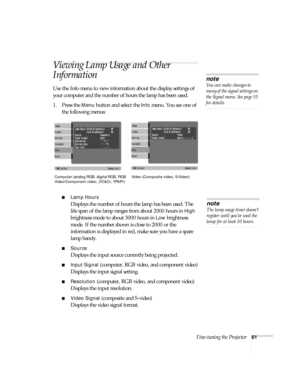 Page 61Fine-tuning the Projector61
Viewing Lamp Usage and Other 
Information
Use the Info menu to view information about the display settings of 
your computer and the number of hours the lamp has been used.
1. Press the 
Menu button and select the Info menu. You see one of 
the following menus:
■Lamp Hours
Displays the number of hours the lamp has been used. The 
life span of the lamp ranges from about 2000 hours in 
High 
brightness mode to about 3000 hours in 
Low brightness 
mode. If the number shown is...