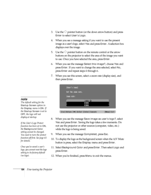 Page 6464Fine-tuning the Projector3. Use the  pointer button (or the down arrow button) and press 
Enter to select User’s Logo.
4. When you see a message asking if you want to use the present 
image as a user’s logo, select 
Yes and press Enter. A selection box 
displays over the image.
5. Use the  pointer button on the remote control or the arrow 
buttons on the projector to select the area of the image you want 
to use. Once you have selected the area, press 
Enter.
6. When you see the message 
Select this...