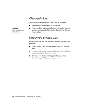 Page 7070Maintaining and Transporting the Projector
Cleaning the Lens
Clean the lens whenever you notice dirt or dust on the surface. 
■Use a canister of compressed air to remove dust. 
■To remove dirt or smears on the lens, use lens-cleaning paper. If 
necessary, moisten a soft cloth with lens cleaner and gently wipe 
the lens surface.
Cleaning the Projector Case 
Before you clean the case, first turn off the projector and unplug the 
power cord. 
■To remove dirt or dust, wipe the case with a soft, dry,...