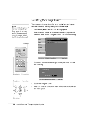 Page 7676Maintaining and Transporting the Projector
Resetting the Lamp Timer
You must reset the lamp timer after replacing the lamp to clear the 
Replace the Lamp warning message. Follow these steps:
1. Connect the power cable and turn on the projector.
2. Press the 
Menu button on the remote control or projector and 
select the 
Reset menu. Then press Enter. You see the following:
3. Select the 
Lamp-Hours Reset option and press Enter. You see 
the following:
4. Select 
Yes and press Enter.
5. Press 
Esc to...