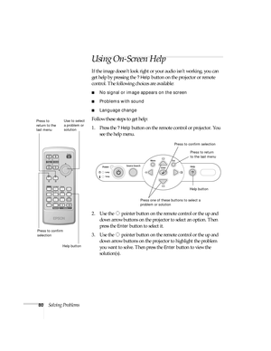 Page 8080Solving Problems
Using On-Screen Help 
If the image doesn’t look right or your audio isn’t working, you can 
get help by pressing the 
? Help button on the projector or remote 
control. The following choices are available:
■No signal or image appears on the screen
■Problems with sound
■Language change
Follow these steps to get help:
1. Press the 
? Help button on the remote control or projector. You 
see the help menu.
2. Use the   pointer button on the remote control or the up and 
down arrow buttons...