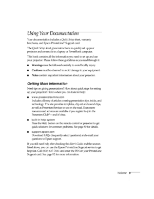 Page 9Welcome9
Using Your Documentation
Your documentation includes a Quick Setup sheet, warranty 
brochures, and Epson PrivateLine
® Support card. 
The Quick Setup sheet gives instructions to quickly set up your 
projector and connect it to a laptop or PowerBook computer.
This book contains all the information you need to set up and use 
your projector. Please follow these guidelines as you read through it:
■Warnings must be followed carefully to avoid bodily injury.
■Cautions must be observed to avoid damage...