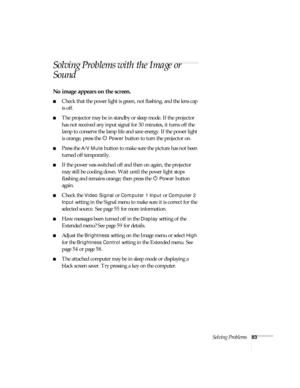 Page 83Solving Problems83
Solving Problems with the Image or 
Sound
No image appears on the screen.
■Check that the power light is green, not flashing, and the lens cap 
is off. 
■The projector may be in standby or sleep mode. If the projector 
has not received any input signal for 30 minutes, it turns off the 
lamp to conserve the lamp life and save energy. If the power light 
is orange, press the P 
Power button to turn the projector on.
■Press the A/V Mute button to make sure the picture has not been 
turned...