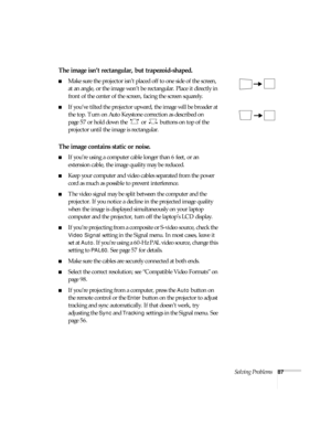 Page 87Solving Problems87
The image isn’t rectangular, but trapezoid-shaped.
■Make sure the projector isn’t placed off to one side of the screen, 
at an angle, or the image won’t be rectangular. Place it directly in 
front of the center of the screen, facing the screen squarely.
■If you’ve tilted the projector upward, the image will be broader at 
the top. Turn on Auto Keystone correction as described on 
page 57 or hold down the   or   buttons on top of the 
projector until the image is rectangular.
The image...