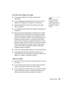 Page 89Solving Problems89
The colors of the image are not right.
■Try selecting a different Color Mode. See page 54 for 
instructions.
■If you’re displaying video, adjust the Color Intensity and Tint 
settings on the Image menu. See page 54 for instructions.
■Adjust the Brightness and Contrast settings on the Image 
menu. See page 54.
■Try adjusting the Color Adjustment setting on the Image menu. 
See page 54.
■Make sure the input signal setting on the Signal menu matches 
the signal from the connected device....