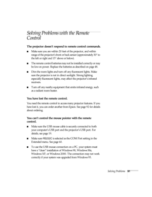 Page 91Solving Problems91
Solving Problems with the Remote 
Control
The projector doesn’t respond to remote control commands.
■Make sure you are within 20 feet of the projector, and within 
range of the projector’s front or back sensor (approximately 30° to 
the left or right and 15° above or below).
■The remote control batteries may not be installed correctly or may 
be low on power. Replace the batteries as described on page 48.
■Dim the room lights and turn off any fluorescent lights. Make 
sure the...