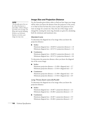 Page 106100Technical Specifications
Image Size and Projection Distance
Use the formulas given below either to find out how large your image 
will be when you know the distance from the projector to the screen, 
or to find out how far from the screen to place the projector if you 
want an image of a certain size. Since the size of the image can be 
changed by rotating the zoom ring, formulas are given for calculating 
both the minimum and maximum sizes. 
Standard Lens 
To determine the diagonal size of an image...