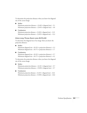 Page 107Technical Specifications101
To determine the projection distance when you know the diagonal 
size of the screen image:
Inches:
Maximum projection distance = (3.492 × diagonal size) – 5.1
Minimum projection distance = (2.053 × diagonal size) – 4.8
Centimeters:
M
aximum projection distance = (3.492 × diagonal size) – 12.9
Minimum projection distance = (2.053 × diagonal size) – 12.2
Extra Long Throw Zoom Lens (ELPLL03)
To determine the diagonal size of an image when you know the 
projection distance:...