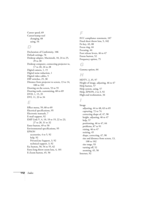 Page 118112Index
Cursor speed, 69
Cursor/stamp tool
changing, 68
using, 54
D
Declaration of Conformity, 106
Default settings, 76
Desktop adapter, Macintosh, 10, 24 to 25, 
29 to 30
Desktop computer, connecting projector to, 
17 to 20, 24 to 28
Digital camera, 1, 15
Digital noise reduction, 1
Digital video cables, 5
DIP switches, 25, 30
Distance from projector to screen, 13 to 14, 
100 to 102
Drawing on the screen, 53 to 55
Drawing tools, customizing, 68 to 69
DVD, 1, 15, 35
DVI, 11, 33 to 34
E
Effect menu, 59,...