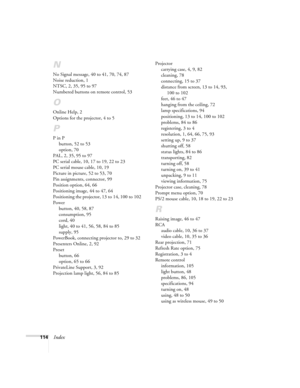 Page 120114Index
N
No Signal message, 40 to 41, 70, 74, 87
Noise reduction, 1
NTSC, 2, 35, 95 to 97
Numbered buttons on remote control, 53
O
Online Help, 2
Options for the projector, 4 to 5
P
P in P
button, 52 to 53
option, 70
PAL, 2, 35, 95 to 97
PC serial cable, 10, 17 to 19, 22 to 23
PC serial mouse cable, 10, 19
Picture in picture, 52 to 53, 70
Pin assignments, connector, 99
Position option, 64, 66
Positioning image, 44 to 47, 64
Positioning the projector, 13 to 14, 100 to 102
Power
button, 40, 58, 87...