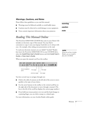 Page 13Welcome7
Warnings, Cautions, and Notes
Please follow these guidelines as you read this manual:
Warnings must be followed carefully to avoid bodily injury.
Cautions must be observed to avoid damage to your equipment.
Notes contain important information about your projector.
Reading This Manual Online
The PowerLite 8200i/9100i CD-ROM that came in your Owner’s Kit 
includes an electronic copy of this manual. You may find it 
convenient to copy it onto your laptop’s hard drive so it’s always with 
you—for...