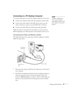 Page 23Setting Up the Projector17
Connecting to a PC Desktop Computer 
To connect the projector to your PC desktop computer, you need to:
Connect the computer video cable and computer monitor cable
Connect the mouse and/or serial cable (if you want to use the 
remote control as a mouse or use the EMP Link V software)
Connect the audio cable (if you’ll be projecting with audio)
Follow the steps in each section for the cables you need to connect. 
Before beginning, turn off the projector and computer if they...