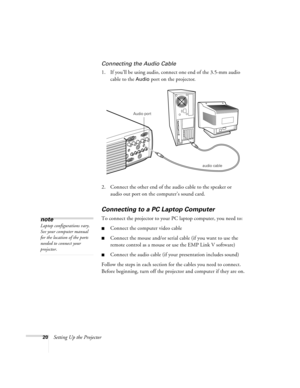 Page 2620Setting Up the Projector
Connecting the Audio Cable
1. If you’ll be using audio, connect one end of the 3.5-mm audio 
cable to the 
Audio port on the projector.   
2. Connect the other end of the audio cable to the speaker or 
audio out port on the computer’s sound card. 
Connecting to a PC Laptop Computer 
To connect the projector to your PC laptop computer, you need to:
Connect the computer video cable
Connect the mouse and/or serial cable (if you want to use the 
remote control as a mouse or use...