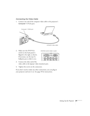 Page 27Setting Up the Projector21
Connecting the Video Cable
1. Connect one end of the computer video cable to the projector’s 
Computer 1 (VGA) port. 
2. Make sure the DVI/VGA 
switch on the back panel is 
flipped to the right, as shown. 
If necessary, use the tip of a 
ballpoint pen to slide it over. 
3. Connect the other end of the 
video cable to the laptop’s video (monitor) port.
4. Tighten the screws on the connectors.
If you don’t need to make any other connections, you can plug in 
your projector and...