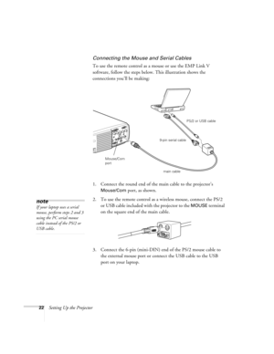 Page 2822Setting Up the Projector
Connecting the Mouse and Serial Cables
To use the remote control as a mouse or use the EMP Link V 
software, follow the steps below. This illustration shows the 
connections you’ll be making:
1. Connect the round end of the main cable to the projector’s 
Mouse/Com port, as shown. 
2. To use the remote control as a wireless mouse, connect the PS/2 
or USB cable included with the projector to the 
MOUSE terminal 
on the square end of the main cable. 
3. Connect the 6-pin...