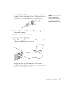 Page 29Setting Up the Projector23
4. To use the EMP Link V software, or to program new effects for 
the Effects buttons on the remote control, connect one end of the 
PC serial cable to the 
SERIAL terminal on the main cable. 
5. Connect the other end of the serial cable to the serial port on the 
back of your computer. 
6. Tighten the screws on the connectors.
Connecting the Audio Cable
1. If you’ll be using audio, connect one end of the 3.5-mm audio 
cable to the 
Audio port on the projector.   
2. Connect...