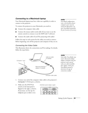 Page 35Setting Up the Projector29
Connecting to a Macintosh laptop
Your Macintosh laptop must have video-out capability in order to 
connect to the projector. 
To connect the projector to your Macintosh, you need to: 
Connect the computer video cable
Connect the mouse and/or serial cable (if you want to use the 
remote control as a mouse or use the EMP Link V software)
Connect the audio cable (if you’ll be projecting with audio)
Follow the steps in each section for the cables you need to connect. 
Before...