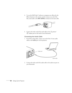 Page 3832Setting Up the Projector4. To use the EMP Link V software or program new effects for the 
Effects buttons on the remote control, connect one end of the 
Mac serial cable to the 
MAC SERIAL terminal on the main cable. 
5. Connect the other end of the serial cable to the  printer/ 
modem port on the back of your Macintosh.
Connecting the Audio Cable
1. If you’ll be using audio, connect one end of the 3.5-mm audio 
cable to the 
Audio port on the projector. 
2. Connect the other end of the audio cable to...