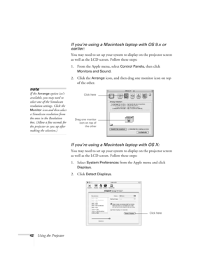 Page 4842Using the Projector
If you’re using a Macintosh laptop with OS 9.x or 
earlier:
You may need to set up your system to display on the projector screen 
as well as the LCD screen. Follow these steps:
1. From the Apple menu, select 
Control Panels, then click 
Monitors and Sound.
2. Click the Arrange icon, and then drag one monitor icon on top 
of the other. 
If you’re using a Macintosh laptop with OS X:
You may need to set up your system to display on the projector screen 
as well as the LCD screen....