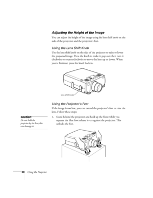 Page 5246Using the Projector
Adjusting the Height of the Image
You can adjust the height of the image using the lens shift knob on the 
side of the projector and the projector’s feet.
Using the Lens Shift Knob
Use the lens shift knob on the side of the projector to raise or lower 
the projected image. Press the knob to make it pop out; then turn it 
clockwise or counterclockwise to move the lens up or down. When 
you’re finished, press the knob back in.
Using the Projector’s Feet
If the image is too low, you...