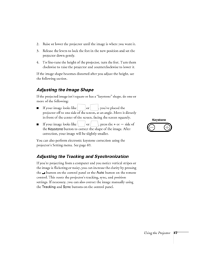 Page 53Using the Projector47
2. Raise or lower the projector until the image is where you want it.
3. Release the levers to lock the feet in the new position and set the 
projector down gently.
4. To fine-tune the height of the projector, turn the feet. Turn them 
clockwise to raise the projector and counterclockwise to lower it.
If the image shape becomes distorted after you adjust the height, see 
the following section.
Adjusting the Image Shape
If the projected image isn’t square or has a “keystone” shape,...
