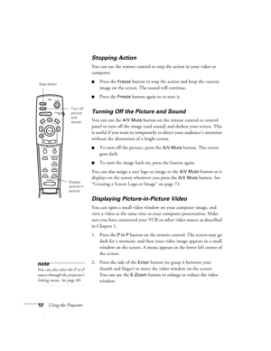 Page 5852Using the Projector
Stopping Action
You can use the remote control to stop the action in your video or 
computer.
Press the Freeze button to stop the action and keep the current 
image on the screen. The sound will continue. 
Press the Freeze button again to re-start it.
Turning Off the Picture and Sound
You can use the A/V Mute button on the remote control or control 
panel to turn off the image (and sound) and darken your screen. This 
is useful if you want to temporarily re-direct your audience’s...