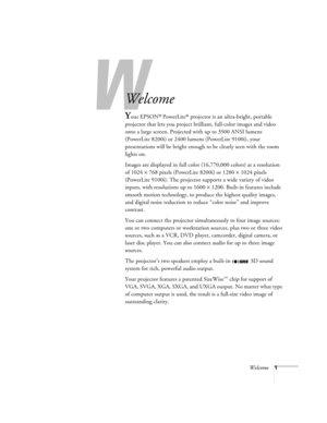 Page 7W
Welcome1
-
Welcome
Your EPSON® PowerLite® projector is an ultra-bright, portable 
projector that lets you project brilliant, full-color images and video 
onto a large screen. Projected with up to 3500 ANSI lumens 
(PowerLite 8200i) or 2400 lumens (PowerLite 9100i), your 
presentations will be bright enough to be clearly seen with the room 
lights on. 
Images are displayed in full color (16,770,000 colors) at a resolution 
of 1024 × 768 pixels (PowerLite 8200i) or 1280 × 1024 pixels 
(PowerLite 9100i)....