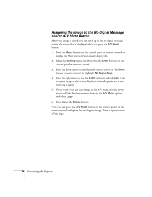 Page 8074Fine-tuning the Projector
Assigning the Image to the No-Signal Message 
and/or A/V Mute Button
After your image is saved, you can set it up as the no-signal message 
and/or the screen that’s displayed when you press the 
A/V Mute 
button.
1. Press the 
Menu button on the control panel or remote control to 
display the Main menu (if not already displayed).
2. Select the 
Setting menu and then press the Enter button on the 
control panel or remote control.
3. Press the down arrow (control panel) or press...