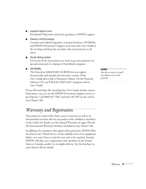 Page 9Welcome3
support.epson.com
Download FAQs and e-mail your questions to EPSON support.
Owner’s Kit Envelope
Contains your Quick Setup sheet, warranty brochure, CD-ROMs, 
and EPSON PrivateLine
® Support card. Store this User’s Guide in 
the envelope and keep the envelope with your projector at all 
times.
Quick Setup sheet
Gives you all the instructions you need to get your projector set 
up and connected to a laptop or PowerBook computer.
CD-ROMs
The PowerLite 8200i/9100i CD-ROM lets you register...