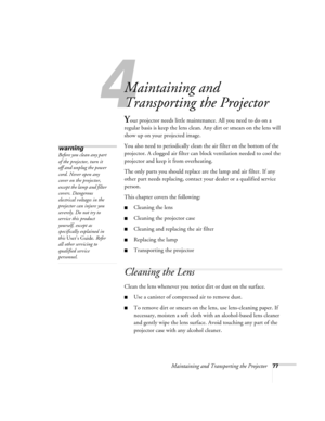 Page 834
Maintaining and Transporting the Projector77
Maintaining and 
Transporting the Projector
Your projector needs little maintenance. All you need to do on a 
regular basis is keep the lens clean. Any dirt or smears on the lens will 
show up on your projected image. 
You also need to periodically clean the air filter on the bottom of the 
projector. A clogged air filter can block ventilation needed to cool the 
projector and keep it from overheating. 
The only parts you should replace are the lamp and air...