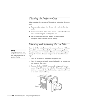 Page 8478Maintaining and Transporting the Projector
Cleaning the Projector Case 
Before you clean the case, turn off the projector and unplug the power 
cord. 
To remove dirt or dust, wipe the case with a soft, dry, lint-free 
cloth. 
To remove stubborn dirt or stains, moisten a soft cloth with water 
and a neutral detergent. Then wipe the case. 
Do not use alcohol, benzene, thinner, or other chemical 
detergents. These can cause the case to warp.
Cleaning and Replacing the Air Filter 
Clean the air filter...