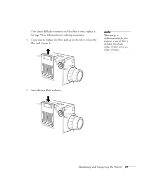 Page 85Maintaining and Transporting the Projector79
If the dirt is difficult to remove or if the filter is torn, replace it. 
See page 92 for information on ordering accessories.
4. If you need to replace the filter, pull up on the tab to release the 
filter and remove it.
5. Insert the new filter as shown.note
When you get a 
replacement lamp for your 
projector, a new air filter is 
included. You should 
replace the filter when you 
replace the lamp. 