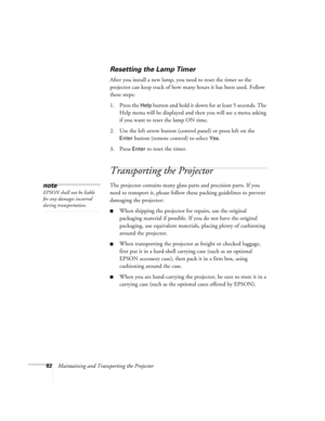 Page 8882Maintaining and Transporting the Projector
Resetting the Lamp Timer
After you install a new lamp, you need to reset the timer so the 
projector can keep track of how many hours it has been used. Follow 
these steps:
1. Press the 
Help button and hold it down for at least 5 seconds. The 
Help menu will be displayed and then you will see a menu asking 
if you want to reset the lamp ON time.
2. Use the left arrow button (control panel) or press left on the 
Enter button (remote control) to select Yes. 
3....