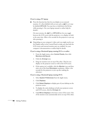 Page 9488Solving ProblemsIf you’re using a PC laptop:
Press the function key that lets you display on an external 
monitor. It’s often labelled with an icon such as   or it may 
be labelled 
CRT/LCD. You may have to hold down the Fn key 
while pressing it. (See your laptop manual or online help for 
details.) 
On most systems, the   or 
CRT/LCD key lets you toggle 
between the LCD screen and the projector, or to display on both 
at the same time. Allow a few seconds for the projector to sync up 
after pressing...