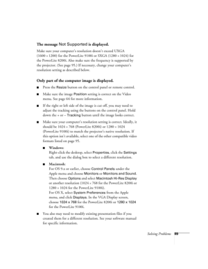 Page 95Solving Problems89
The message Not Supported is displayed.
Make sure your computer’s resolution doesn’t exceed UXGA 
(1600 
× 1200) for the PowerLite 9100i or SXGA (1280 × 1024) for 
the PowerLite 8200i. Also make sure the frequency is supported by 
the projector. (See page 95.) If necessary, change your computer’s 
resolution setting as described below. 
Only part of the computer image is displayed.
Press the Resize button on the control panel or remote control.
Make sure the image Position setting is...
