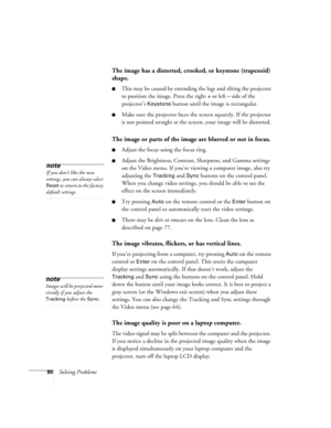 Page 9690Solving Problems
The image has a distorted, crooked, or keystone (trapezoid) 
shape.
This may be caused by extending the legs and tilting the projector 
to position the image. Press the right 
+ or left – side of the 
projector’s 
Keystone button until the image is rectangular.
Make sure the projector faces the screen squarely. If the projector 
is not pointed straight at the screen, your image will be distorted.
The image or parts of the image are blurred or not in focus.
Adjust the focus using the...
