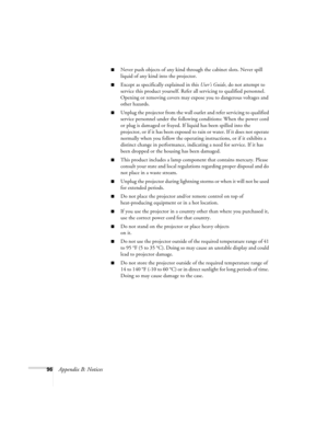 Page 10296Appendix B: Notices
Never push objects of any kind through the cabinet slots. Never spill 
liquid of any kind into the projector.
Except as specifically explained in this User’s Guide, do not attempt to 
service this product yourself. Refer all servicing to qualified personnel. 
Opening or removing covers may expose you to dangerous voltages and 
other hazards.
Unplug the projector from the wall outlet and refer servicing to qualified 
service personnel under the following conditions: When the power...