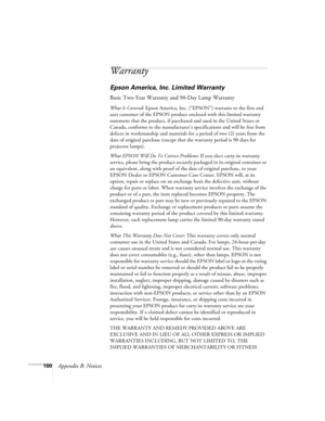 Page 106100Appendix B: Notices
Warranty
Epson America, Inc. Limited Warranty
Basic Two-Year Warranty and 90-Day Lamp Warranty
What Is Covered: Epson America, Inc. (“EPSON”) warrants to the first end 
user customer of the EPSON product enclosed with this limited warranty 
statement that the product, if purchased and used in the United States or 
Canada, conforms to the manufacturer’s specifications and will be free from 
defects in workmanship and materials for a period of two (2) years from the 
date of original...