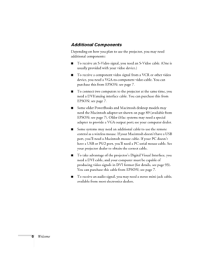 Page 126Welcome
Additional Components
Depending on how you plan to use the projector, you may need 
additional components:
To receive an S-Video signal, you need an S-Video cable. (One is 
usually provided with your video device.)
To receive a component video signal from a VCR or other video 
device, you need a VGA-to-component video cable. You can 
purchase this from EPSON; see page 7. 
To connect two computers to the projector at the same time, you 
need a DVI/analog interface cable. You can purchase this...