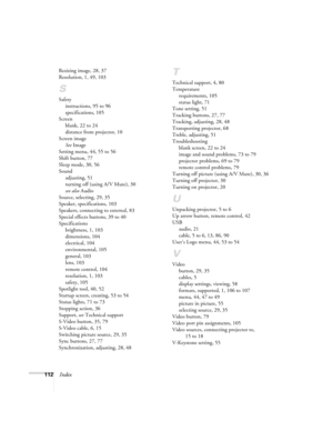 Page 118112Index
Resizing image, 28, 37
Resolution, 1, 49, 103
S
Safety
instructions, 95 to 96
specifications, 105
Screen
blank, 22 to 24
distance from projector, 10
Screen image
See Image
Setting menu, 44, 55 to 56
Shift button, 77
Sleep mode, 30, 56
Sound
adjusting, 51
turning off (using A/V Mute), 30
see also Audio
Source, selecting, 29, 35
Speaker, specifications, 103
Speakers, connecting to external, 83
Special effects buttons, 39 to 40
Specifications
brightness, 1, 103
dimensions, 104
electrical, 104...