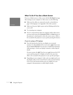 Page 2822Using the Projector
What To Do If You See a Blank Screen
If you see a blank screen or a blue screen with the No Signal message 
after turning on your computer or video source, try the following:
Make sure the cables are connected correctly, as described on 
page 12 (for laptops) or in Appendix A (for other systems).
Make sure the power light is green and not flashing and the lens 
cover is off. 
Try restarting your computer.
If you’ve connected more than one computer and/or video source, 
you may...