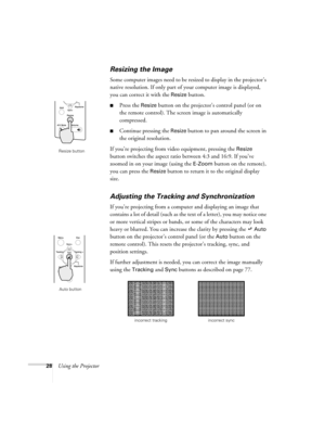 Page 3428Using the Projector
Resizing the Image
Some computer images need to be resized to display in the projector’s 
native resolution. If only part of your computer image is displayed, 
you can correct it with the 
Resize button. 
Press the Resize button on the projector’s control panel (or on 
the remote control). The screen image is automatically 
compressed.
Continue pressing the Resize button to pan around the screen in 
the original resolution. 
If you’re projecting from video equipment, pressing the...